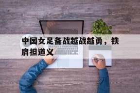 金年会-中国女足备战越战越勇，铁肩担道义