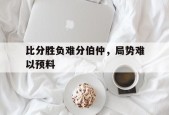 金年会-比分胜负难分伯仲，局势难以预料(比分胜负难分伯仲,局势难以预料什么意思)