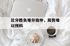 金年会-比分胜负难分伯仲，局势难以预料(比分胜负难分伯仲,局势难以预料什么意思)