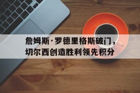金年会体育-詹姆斯·罗德里格斯破门，切尔西创造胜利领先积分的简单介绍